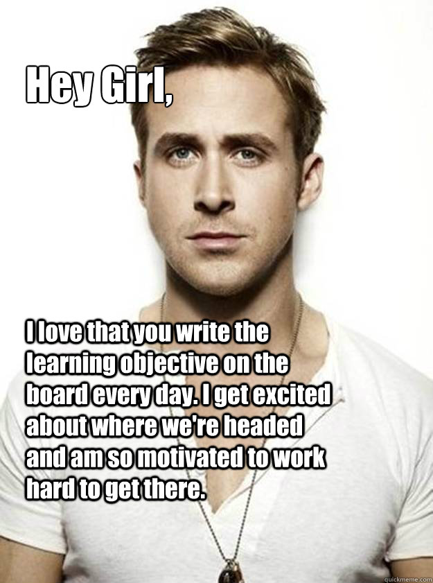 Hey Girl, I love that you write the learning objective on the board every day. I get excited about where we're headed and am so motivated to work hard to get there.    Ryan Gosling Hey Girl