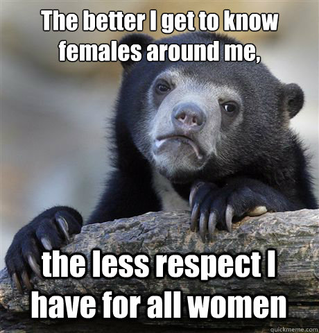 The better I get to know females around me,  the less respect I have for all women  Confession Bear