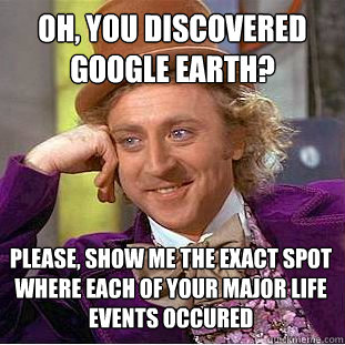 Oh, you discovered google earth? Please, show me the exact spot where each of your major life events occured  Condescending Wonka