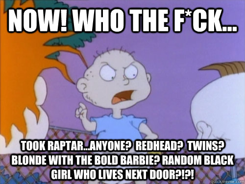 Now! who the F*ck... took raptar...anyone?  Redhead?  Twins? Blonde with the boLD Barbie? Random black girl who lives next door?!?!  