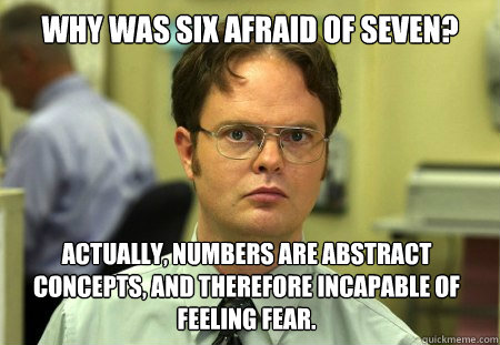 Why was six afraid of seven? Actually, numbers are abstract concepts, and therefore incapable of feeling fear.  Dwight