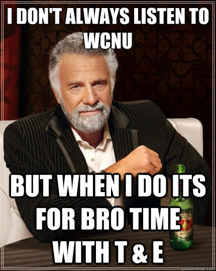 I don't always listen to WCNU But when i do its for Bro TIme With T & E  The Most Interesting Man In The World