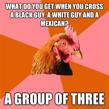 What do you get when you cross a black guy, a white guy and a Mexican? A group of three 
  Anti-Joke Chicken