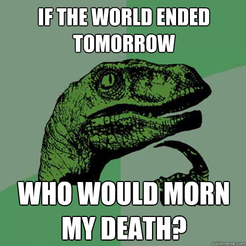 If the world ended tomorrow Who would morn my death?  Philosoraptor