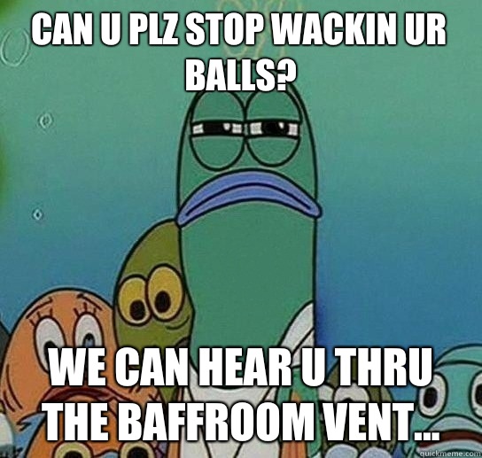 Can u plz stop wackin ur balls? We can hear u thru the baffroom vent...  Serious fish SpongeBob