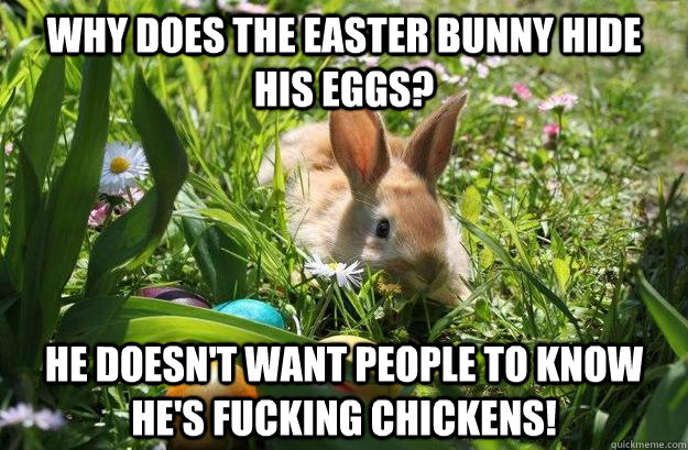 Why does the Easter Bunny hide his eggs? He doesn't want people to know he's fucking chickens!  EasterBunny