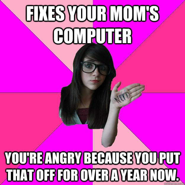 Fixes your mom's computer You're angry because you put that off for over a year now.  Idiot Nerd Girl