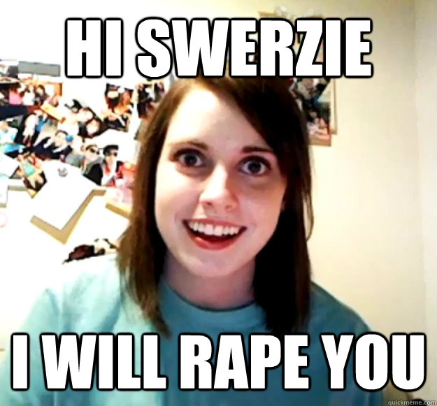 hi swerzie I will rape you  Overly Attached Girlfriend