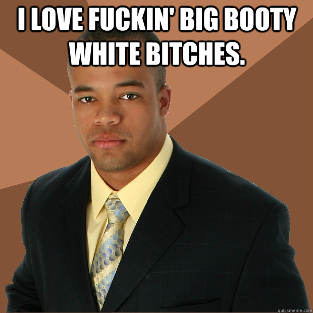 I love fuckin' big booty white bitches.   Successful Black Man