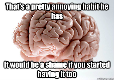 That's a pretty annoying habit he has It would be a shame if you started having it too  Scumbag Brain