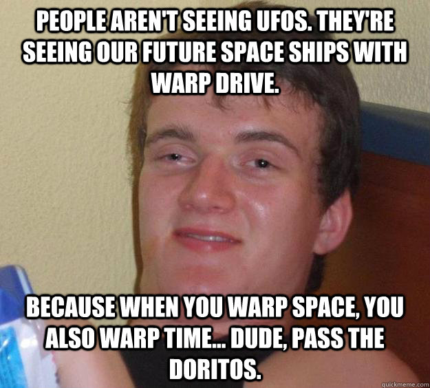 People aren't seeing UFOs. They're seeing our future space ships with warp drive. Because when you warp space, you also warp time... Dude, pass the Doritos. - People aren't seeing UFOs. They're seeing our future space ships with warp drive. Because when you warp space, you also warp time... Dude, pass the Doritos.  10 Guy