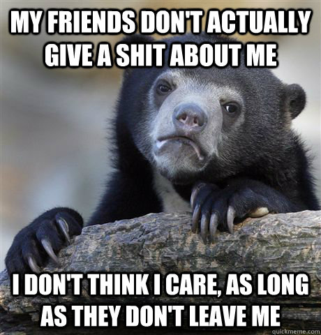 My friends don't actually give a shit about me I don't think I care, as long as they don't leave me  Confession Bear