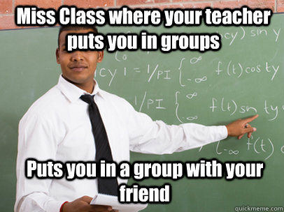 Miss Class where your teacher puts you in groups Puts you in a group with your friend   Good Guy Teacher