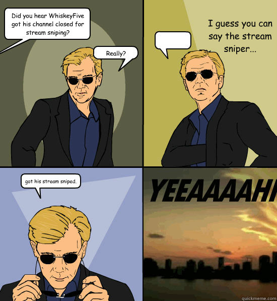 Did you hear WhiskeyFive got his channel closed for stream sniping? Really? I guess you can say the stream sniper... got his stream sniped. - Did you hear WhiskeyFive got his channel closed for stream sniping? Really? I guess you can say the stream sniper... got his stream sniped.  CSI Miami