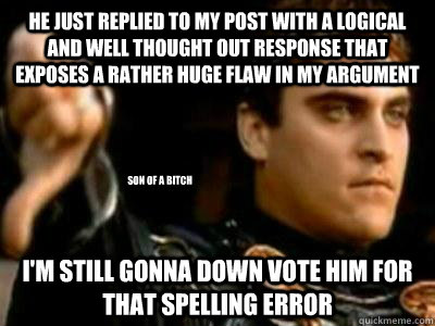 He just replied to my post with a logical and well thought out response that exposes a rather huge flaw in my argument I'm still gonna down vote him for that spelling error Son of a bitch  Downvoting Roman