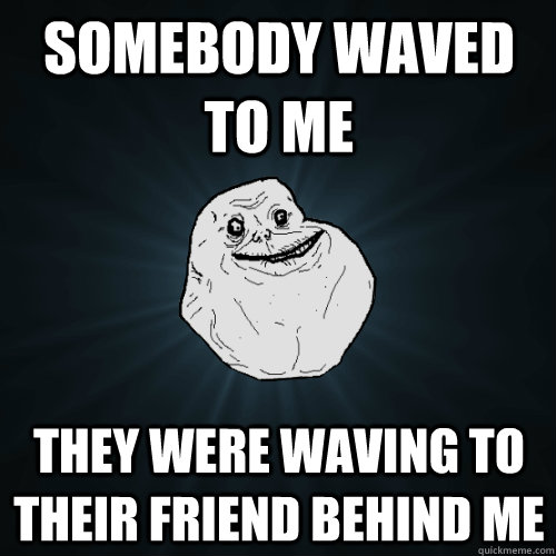 Somebody waved to me They were waving to their friend behind me  Forever Alone