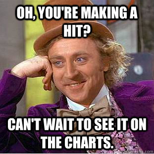 Oh, you're making a hit? Can't wait to see it on the charts. - Oh, you're making a hit? Can't wait to see it on the charts.  Condescending Wonka