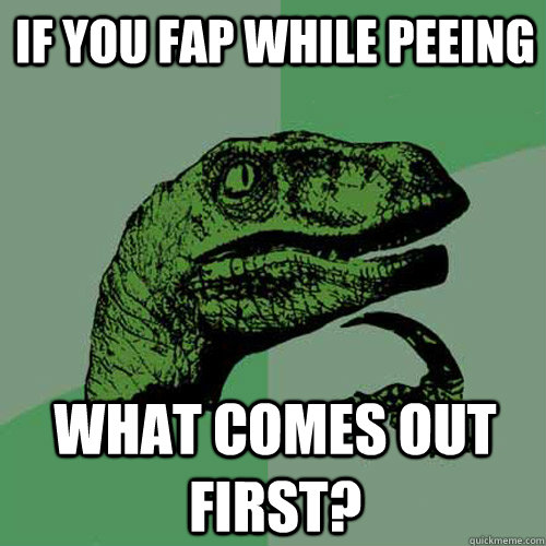 IF YOU FAP WHILE PEEING WHAT COMES OUT FIRST?  Philosoraptor