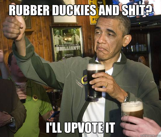 Rubber duckies and shit? I'll upvote it  Upvoting Obama