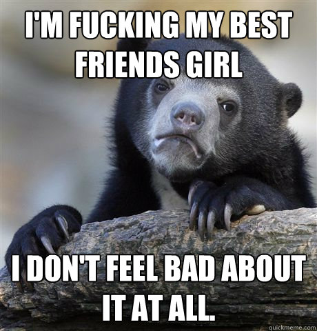 I'm Fucking my best friends girl I don't feel bad about it at all.  Confession Bear