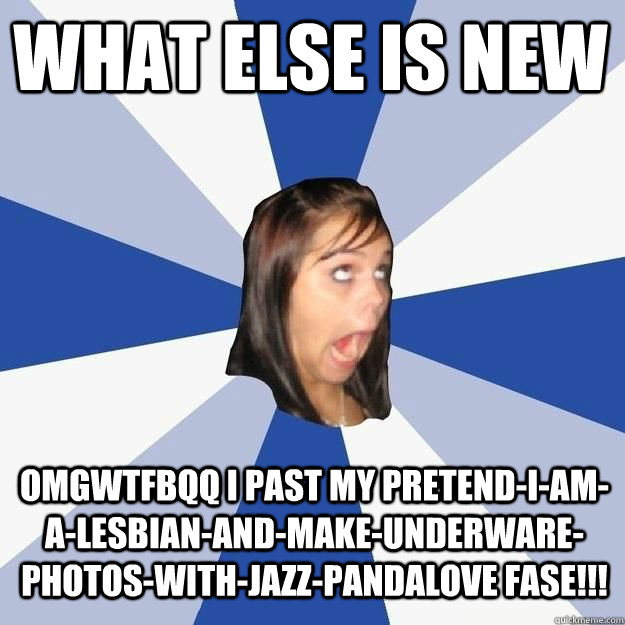 What else is new OMGWTFBQQ I PAST MY PRETEND-I-AM-A-LESBIAN-AND-MAKE-UNDERWARE-PHOTOS-WITH-JAZZ-PANDALOVE FASE!!!  