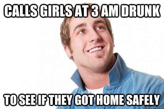 calls girls at 3 am drunk to see if they got home safely  Misunderstood Douchebag