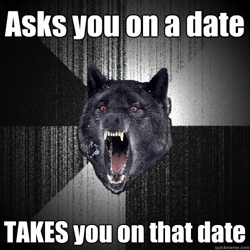 Asks you on a date TAKES you on that date  Insanity Wolf