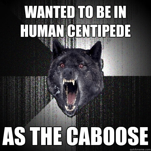 wanted to be in human centipede as the caboose  Insanity Wolf