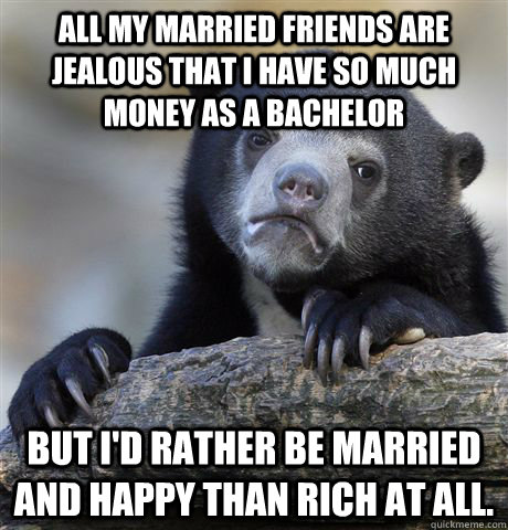 All my married friends are jealous that I have so much money as a bachelor But I'd rather be married and happy than rich at all.  Confession Bear