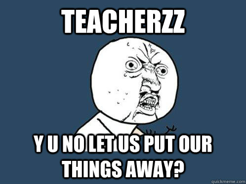 teacherzz y u no let us put our things away?  Y U No