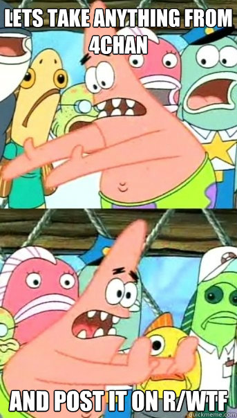 LETS TAKE ANYTHING FROM 4CHAN AND POST IT ON R/WTF  Push it somewhere else Patrick