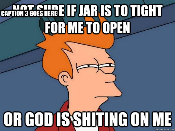 Not sure if jar is to tight for me to open Or GOD is shiting on me Caption 3 goes here  Futurama Fry