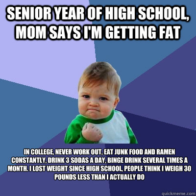 Senior year of high school, mom says I'm getting fat In college, never work out, eat junk food and ramen constantly, drink 3 sodas a day, binge drink several times a month. I lost weight since high school, people think I weigh 30 pounds less than I actual  Success Kid