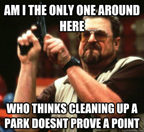 Am i the only one around here who thinks cleaning up a park doesnt prove a point - Am i the only one around here who thinks cleaning up a park doesnt prove a point  Am I The Only One Around Here