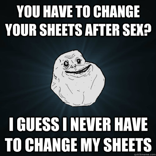 You have to change your sheets after sex? I guess I never have to change my sheets  Forever Alone