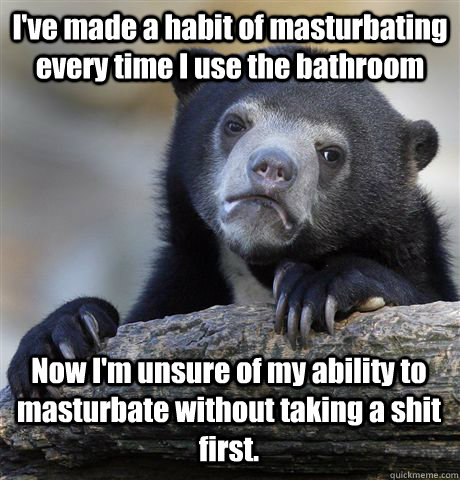 I've made a habit of masturbating every time I use the bathroom Now I'm unsure of my ability to masturbate without taking a shit first.  Confession Bear