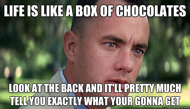 life is like a box of chocolates look at the back and it'll pretty much tell you exactly what your gonna get  