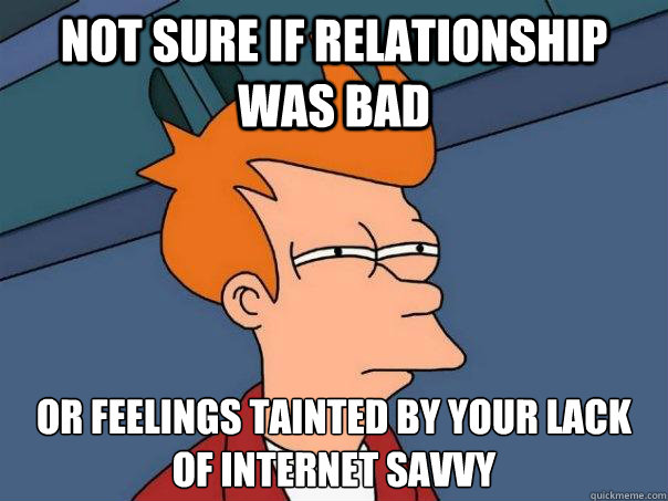 not sure if relationship was bad  or feelings tainted by your lack of internet savvy   Futurama Fry