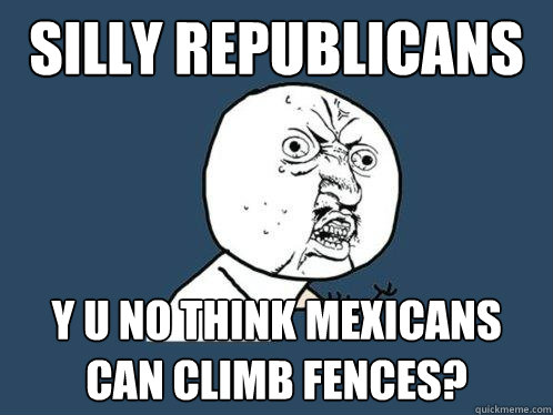 SILLY REPUBLICANS Y U NO THINK MEXICANS CAN CLIMB FENCES?  Y U No