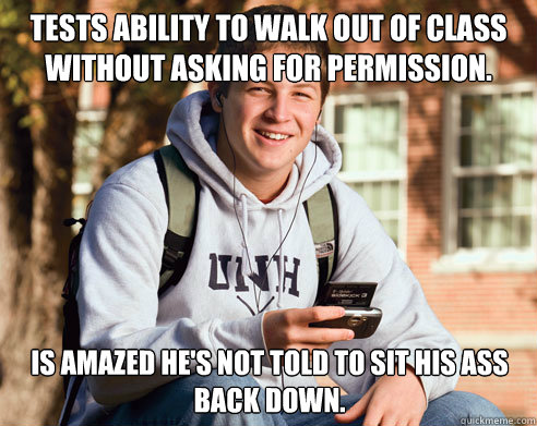 tests ability to walk out of class without asking for permission. is amazed he's not told to sit his ass back down.  College Freshman