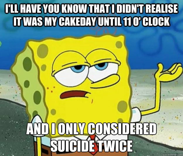 I'll have you know that i didn't realise it was my cakeday until 11 o' clock and i only considered suicide twice - I'll have you know that i didn't realise it was my cakeday until 11 o' clock and i only considered suicide twice  Tough Spongebob