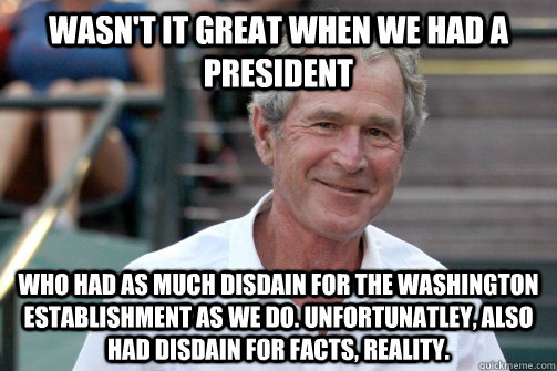 wasn't it great when we had a president who had as much disdain for the Washington establishment as we do. unfortunatley, also had disdain for facts, reality.  Bush Nostalgia