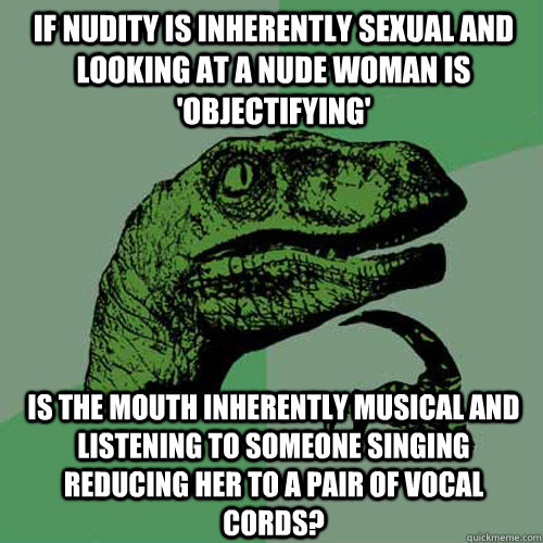 If nudity is inherently sexual and looking at a nude woman is 'objectifying' is the mouth inherently musical and listening to someone singing reducing her to a pair of vocal cords?  Philosoraptor