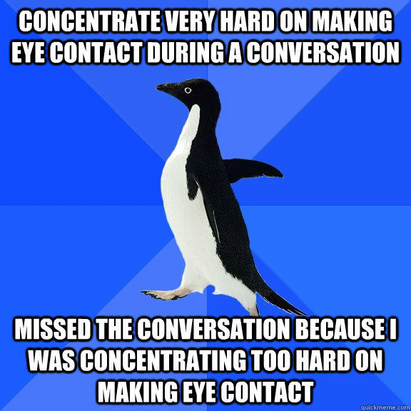 Concentrate very hard on making eye contact during a conversation missed the conversation because I was concentrating too hard on making eye contact  