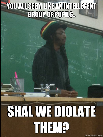 you all seem like an intellegent group of pupils.. Shal we diolate them?  Rasta Science Teacher