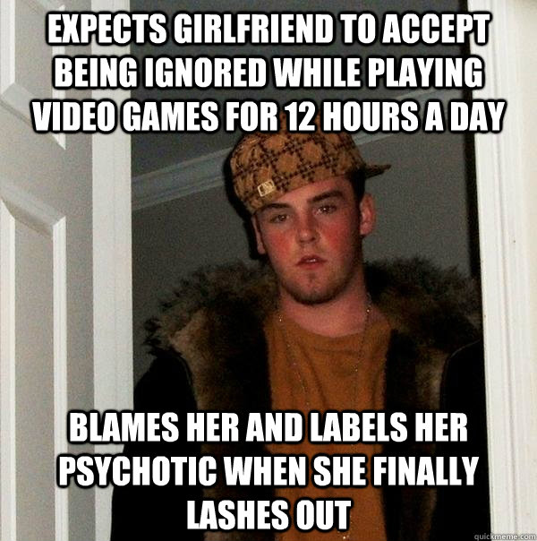 expects girlfriend to accept being ignored while playing video games for 12 hours a day blames her and labels her psychotic when she finally lashes out  Scumbag Steve