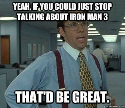 Yeah, if you could just stop talking about iron man 3 That'd be great.  Bill lumberg