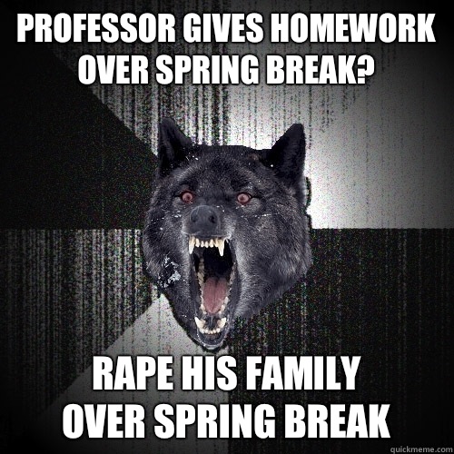 Professor gives homework over spring break? Rape his family
 over spring break - Professor gives homework over spring break? Rape his family
 over spring break  Insanity Wolf