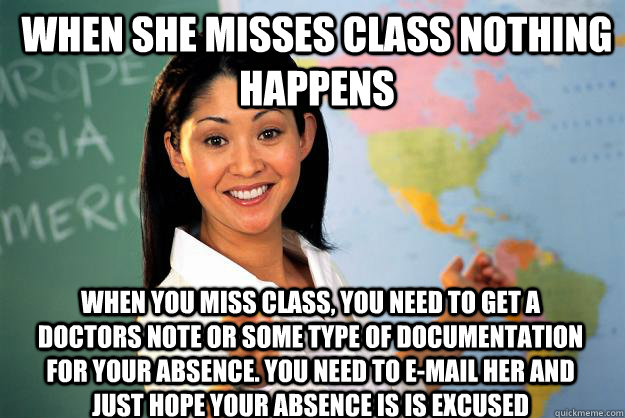 When she misses class nothing happens when you miss class, you need to get a doctors note or some type of documentation for your absence. You need to e-mail her and just hope your absence is is excused  Unhelpful High School Teacher