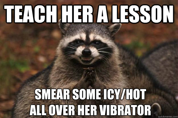 teach her a lesson smear some icy/hot
all over her vibrator - teach her a lesson smear some icy/hot
all over her vibrator  Evil Plotting Raccoon